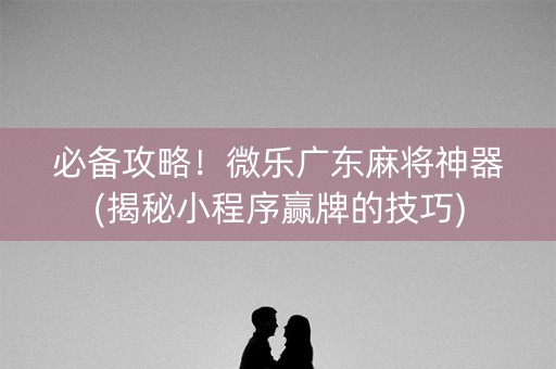 必备攻略！微乐广东麻将神器(揭秘小程序赢牌的技巧)