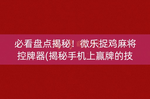必看盘点揭秘！微乐捉鸡麻将控牌器(揭秘手机上赢牌的技巧)