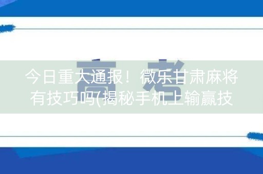 今日重大通报！微乐甘肃麻将有技巧吗(揭秘手机上输赢技巧)