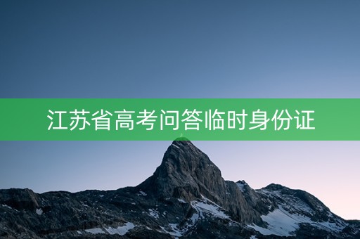 江苏省高考问答临时身份证 江苏省高考问答临时身份证