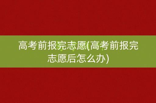 高考前报完志愿(高考前报完志愿后怎么办)