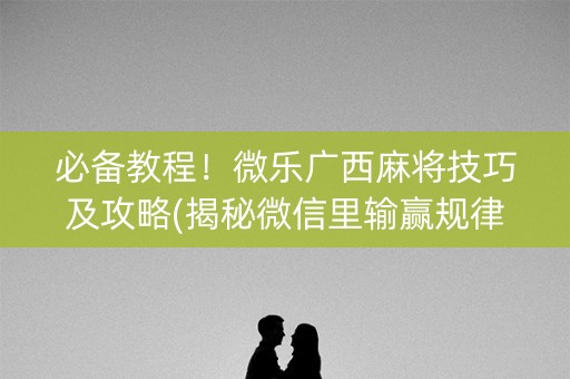 必备教程！微乐广西麻将技巧及攻略(揭秘微信里输赢规律)