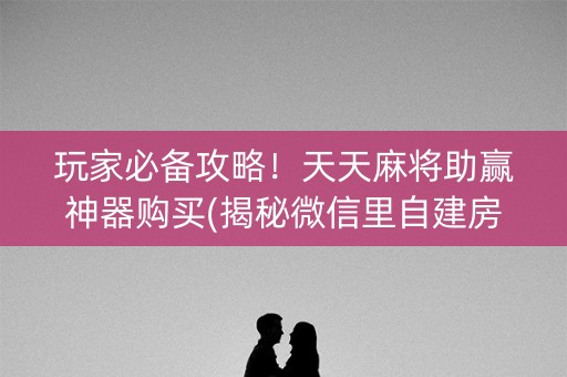玩家必备攻略！天天麻将助赢神器购买(揭秘微信里自建房怎么赢)