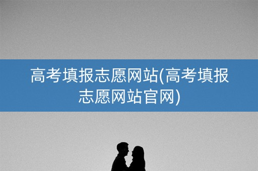 高考填报志愿网站(高考填报志愿网站官网)