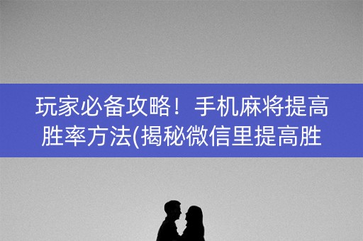 玩家必备攻略！手机麻将提高胜率方法(揭秘微信里提高胜率)
