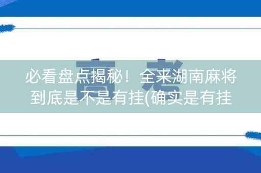 必看盘点揭秘！全来湖南麻将到底是不是有挂(确实是有挂的)