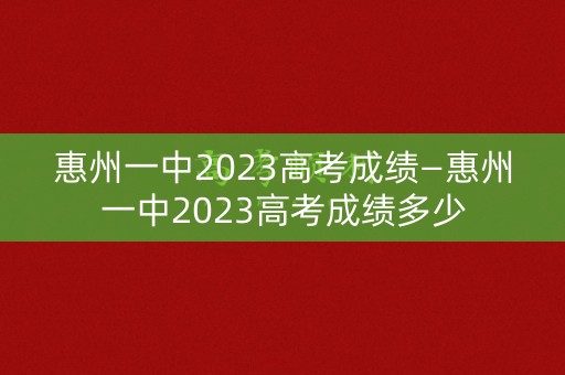 惠州一中2023高考成绩—惠州一中2023高考成绩多少