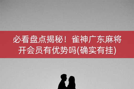 必看盘点揭秘！雀神广东麻将开会员有优势吗(确实有挂)