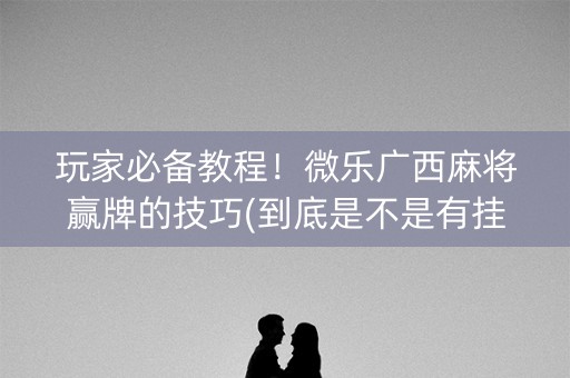 玩家必备教程！微乐广西麻将赢牌的技巧(到底是不是有挂)