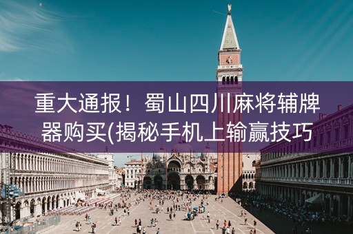 重大通报！蜀山四川麻将辅牌器购买(揭秘手机上输赢技巧)