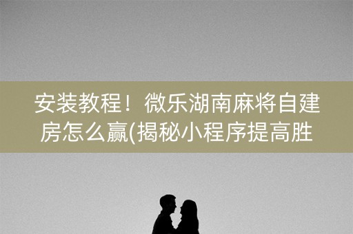 安装教程！微乐湖南麻将自建房怎么赢(揭秘小程序提高胜率)