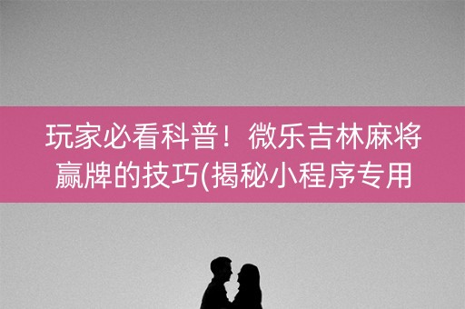 玩家必看科普！微乐吉林麻将赢牌的技巧(揭秘小程序专用神器)