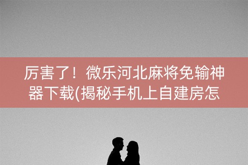 厉害了！微乐河北麻将免输神器下载(揭秘手机上自建房怎么赢)