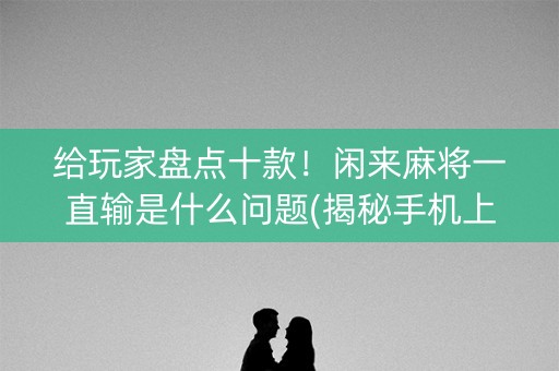 给玩家盘点十款！闲来麻将一直输是什么问题(揭秘手机上提高赢的概率)