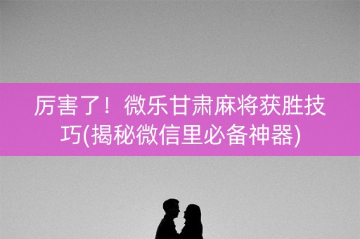 厉害了！微乐甘肃麻将获胜技巧(揭秘微信里必备神器)