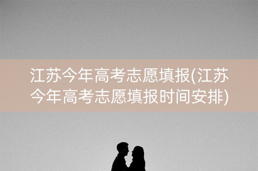 江苏今年高考志愿填报(江苏今年高考志愿填报时间安排)