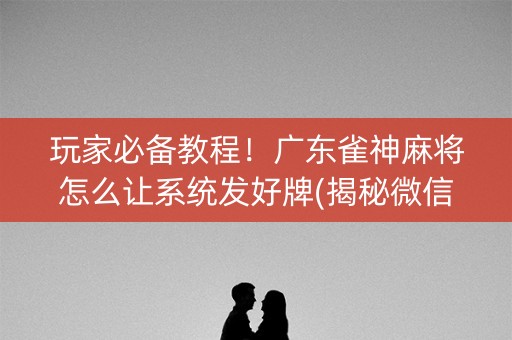 玩家必备教程！广东雀神麻将怎么让系统发好牌(揭秘微信里确实有猫腻)