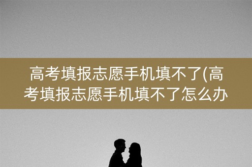 高考填报志愿手机填不了(高考填报志愿手机填不了怎么办)