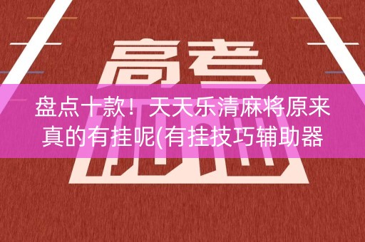 盘点十款！天天乐清麻将原来真的有挂呢(有挂技巧辅助器)