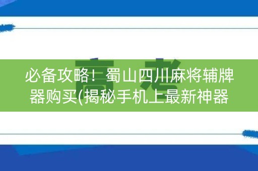 必备攻略！蜀山四川麻将辅牌器购买(揭秘手机上最新神器下载)