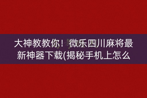 大神教教你！微乐四川麻将最新神器下载(揭秘手机上怎么容易赢)