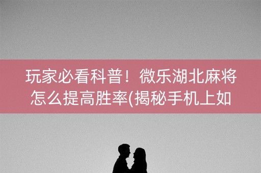 玩家必看科普！微乐湖北麻将怎么提高胜率(揭秘手机上如何让牌变好)