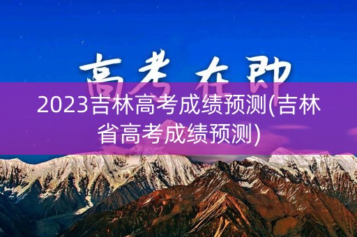 2023吉林高考成绩预测(吉林省高考成绩预测)