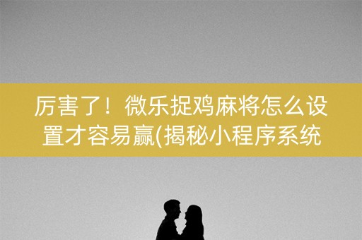 厉害了！微乐捉鸡麻将怎么设置才容易赢(揭秘小程序系统发好牌)