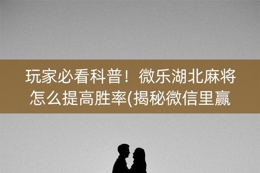 玩家必看科普！微乐湖北麻将怎么提高胜率(揭秘微信里赢的诀窍)