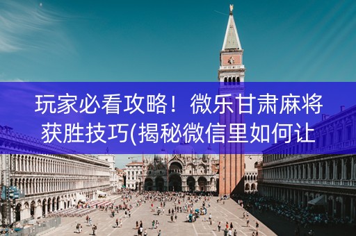 玩家必看攻略！微乐甘肃麻将获胜技巧(揭秘微信里如何让牌变好)