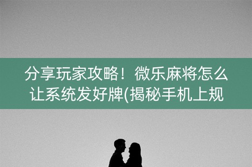 分享玩家攻略！微乐麻将怎么让系统发好牌(揭秘手机上规律攻略)