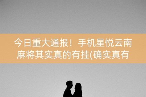 今日重大通报！手机星悦云南麻将其实真的有挂(确实真有挂)