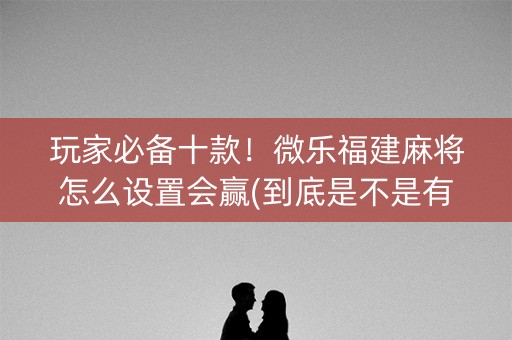 玩家必备十款！微乐福建麻将怎么设置会赢(到底是不是有挂)