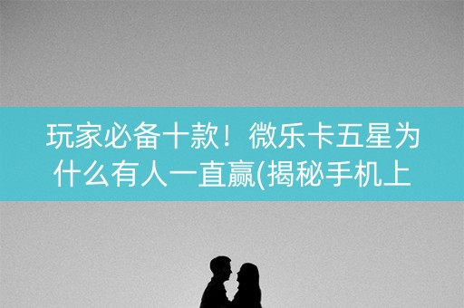 玩家必备十款！微乐卡五星为什么有人一直赢(揭秘手机上如何让牌变好)