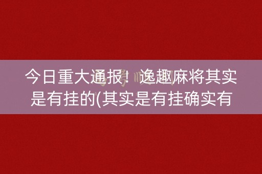 今日重大通报！逸趣麻将其实是有挂的(其实是有挂确实有挂)