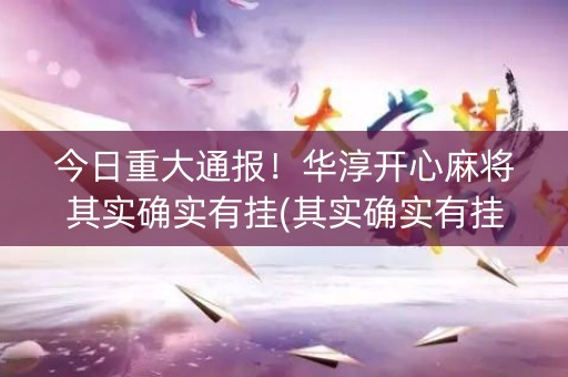 今日重大通报！华淳开心麻将其实确实有挂(其实确实有挂)