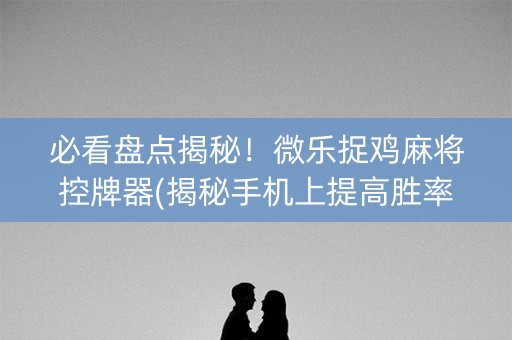 必看盘点揭秘！微乐捉鸡麻将控牌器(揭秘手机上提高胜率)