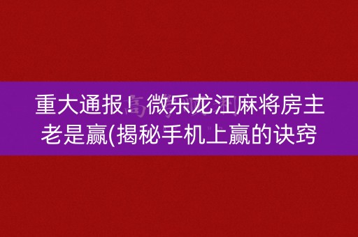 重大通报！微乐龙江麻将房主老是赢(揭秘手机上赢的诀窍)