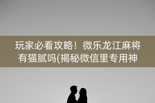 玩家必看攻略！微乐龙江麻将有猫腻吗(揭秘微信里专用神器下载)