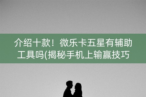 介绍十款！微乐卡五星有辅助工具吗(揭秘手机上输赢技巧)
