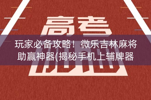 玩家必备攻略！微乐吉林麻将助赢神器(揭秘手机上辅牌器)