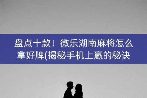 盘点十款！微乐湖南麻将怎么拿好牌(揭秘手机上赢的秘诀)