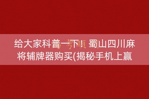 给大家科普一下！蜀山四川麻将辅牌器购买(揭秘手机上赢牌技巧)