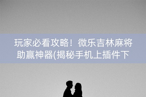 玩家必看攻略！微乐吉林麻将助赢神器(揭秘手机上插件下载)