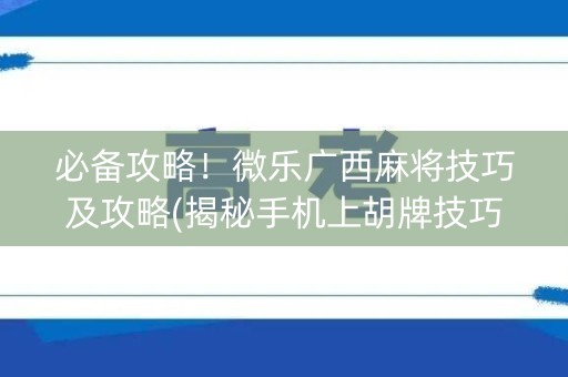 必备攻略！微乐广西麻将技巧及攻略(揭秘手机上胡牌技巧)