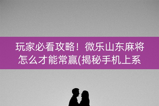 玩家必看攻略！微乐山东麻将怎么才能常赢(揭秘手机上系统发好牌)