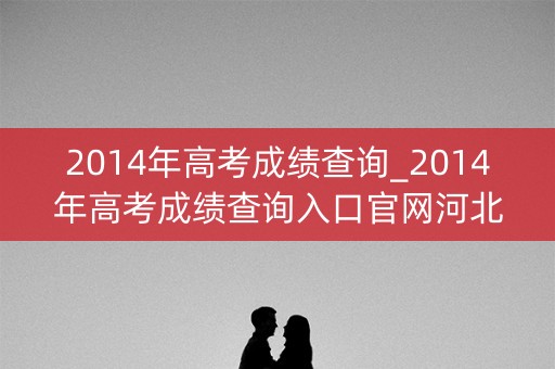 2014年高考成绩查询_2014年高考成绩查询入口官网河北 2014年高考成绩查询_2014年高考成绩查询入口官网河北
