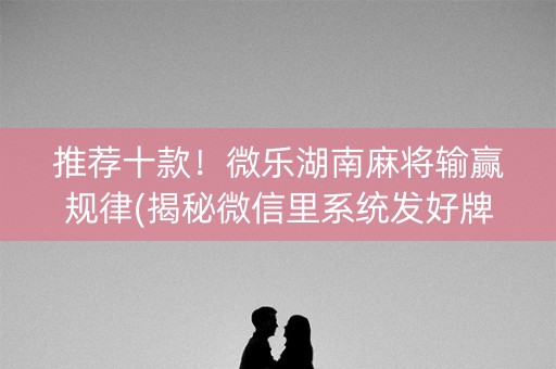 推荐十款！微乐湖南麻将输赢规律(揭秘微信里系统发好牌)