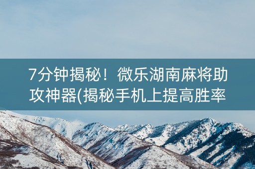 7分钟揭秘！微乐湖南麻将助攻神器(揭秘手机上提高胜率)