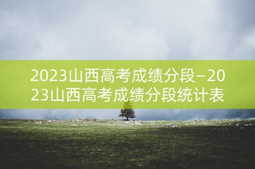 2023山西高考成绩分段—2023山西高考成绩分段统计表